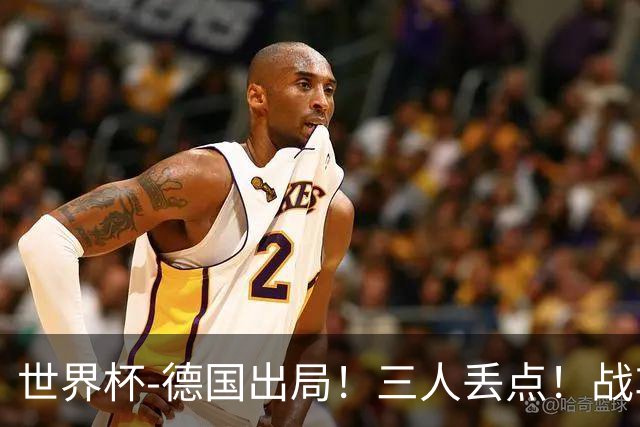 世界杯-德国出局！三人丢点！战车点球战总分4-5巴拉圭止步32强